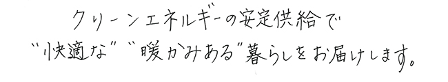 クリーンエネルギーの安定供給で”快適”な”暖かみある”暮らしをお届けします。