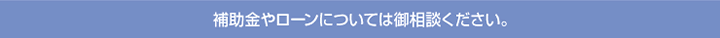 補助金やローンについては御相談ください